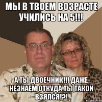 мы в твоем возрасте учились на 5!!! а ты двоечник!!! даже незнаем откуда ты такой взялся!?!