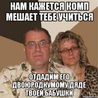 нам кажется комп мешает тебе учиться отдадим его двоюроднумому дяде твоей бабушки