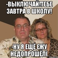 -выключай!тебе завтра в школу! -ну я ещё ежу недопрошёл(