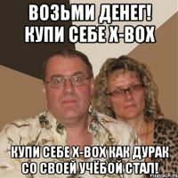 возьми денег! купи себе x-box купи себе x-box как дурак со своей учёбой стал!