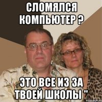 сломялся компьютер ? это все из за твоей школы "