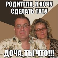 родители, я хочу сделать тату доча, ты что!!!