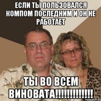 если ты пользовался компом последним и он не работает ты во всем виновата!!!