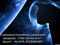 В магазине покупатель спрашивает продавца: - У Вас гречка есть? - Крупа? - Нет БЛЯ, КОСМОНАВТ!