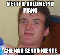 metti il volume piu piano che non sento niente