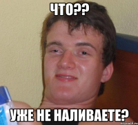 что?? уже не наливаете?