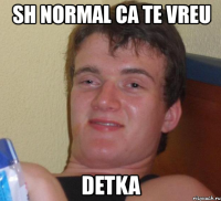 sh normal ca te vreu detka