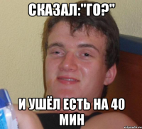 сказал:"го?" и ушёл есть на 40 мин