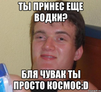 ты принес еще водки? бля чувак ты просто космос:d