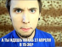 а ты идешь на хаб 27 апреля в 15:30?   