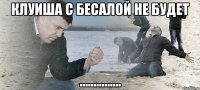 клуиша с бесалой не будет ...............