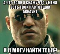 а что если я скажу что у меня есть твой настоящий аккаунт и я могу найти тебя?