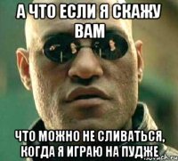 а что если я скажу вам что можно не сливаться, когда я играю на пудже