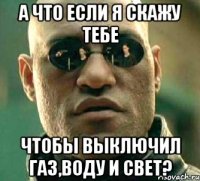 а что если я скажу тебе чтобы выключил газ,воду и свет?