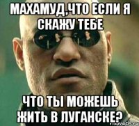 махамуд,что если я скажу тебе что ты можешь жить в луганске?