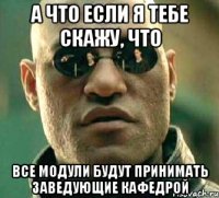 а что если я тебе скажу, что все модули будут принимать заведующие кафедрой