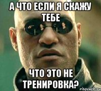 а что если я скажу тебе что это не тренировка?