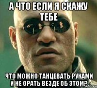 а что если я скажу тебе что можно танцевать руками и не орать везде об этом?