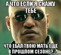 а что если я скажу тебе что ебал твою мать еще в прошлом сезоне?