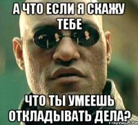 а что если я скажу тебе что ты умеешь откладывать дела?