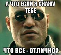 а что если я скажу тебе что все - отлично?