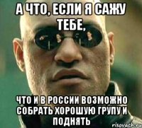 а что, если я сажу тебе, что и в россии возможно собрать хорошую групу и поднять