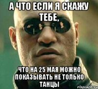 а что если я скажу тебе, что на 25 мая можно показывать не только танцы