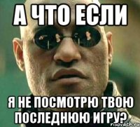 а что если я не посмотрю твою последнюю игру?