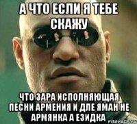 а что если я тебе скажу что зара исполняющая песни армения и дле яман не армянка а езидка