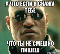 а что если я скажу тебе что ты не смешно пишеш