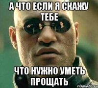 а что если я скажу тебе что нужно уметь прощать