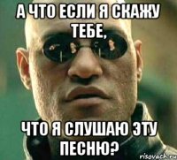 а что если я скажу тебе, что я слушаю эту песню?