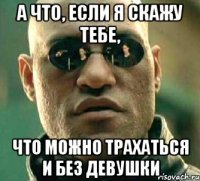 а что, если я скажу тебе, что можно трахаться и без девушки