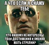 а что если я скажу тебе что никому не интересны твои достижения и умения жать стрелки?