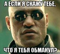 а если я скажу тебе, что я тебя обманул?