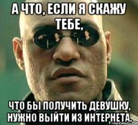 а что, если я скажу тебе, что бы получить девушку, нужно выйти из интернета.