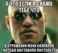 а что если я скажу тебе,что в отражении моих окуляров на тебя наставили пистолет?