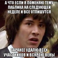 а что если я поменяю тему паблика на следующей неделе и все отпишутся заранее удалю всех участников и вскрою вены