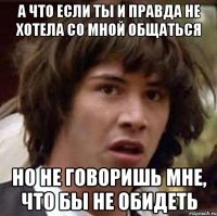 а что если ты и правда не хотела со мной общаться но не говоришь мне, что бы не обидеть