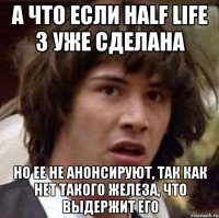 а что если half life 3 уже сделана но ее не анонсируют, так как нет такого железа, что выдержит его