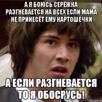 а я боюсь серёжка разгневается на всех если мама не принесёт ему картошечки а если разгневается то я обосрусь!