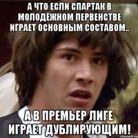 а что если спартак в молодёжном первенстве играет основным составом.. а в премьер лиге играет дублирующим!