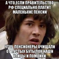 а что,если правительство рф специально платит маленькие пенсии чтоб пенсионеры очищали от пустых бутылок наши улицы и помойки