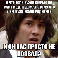 а что если бухан сейчас на самом деле дома,потому что у него уже ехали родители и он нас просто не позвал?