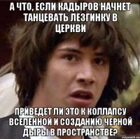 а что, если кадыров начнет танцевать лезгинку в церкви приведет ли это к коллапсу вселенной и созданию черной дыры в пространстве?