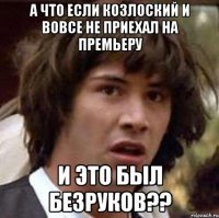 а что если козлоский и вовсе не приехал на премьеру и это был безруков??