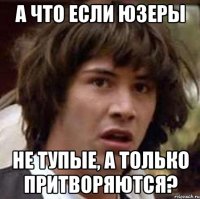 а что если юзеры не тупые, а только притворяются?