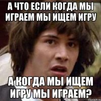 а что если когда мы играем мы ищем игру а когда мы ищем игру мы играем?