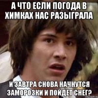 а что если погода в химках нас разыграла и завтра снова начнутся заморозки и пойдет снег?