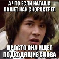 а что если наташа пишет как скорострел просто она ищет подходящие слова